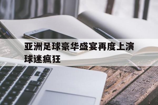 亚洲足球豪华盛宴再度上演球迷疯狂