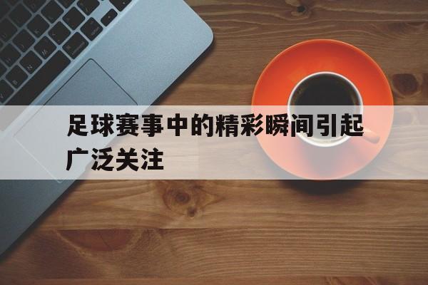 足球赛事中的精彩瞬间引起广泛关注