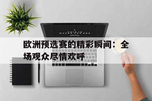 欧洲预选赛的精彩瞬间：全场观众尽情欢呼的简单介绍