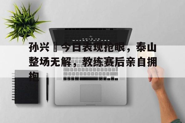 孙兴慜今日表现抢眼，泰山整场无解，教练赛后亲自拥抱