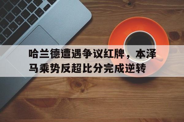 哈兰德遭遇争议红牌，本泽马乘势反超比分完成逆转