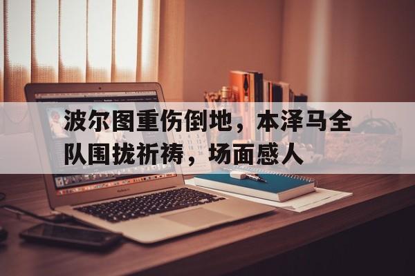 波尔图重伤倒地，本泽马全队围拢祈祷，场面感人本泽马敲诈瓦尔布埃纳